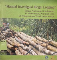 Manual Investigasi Illegal Logging : dengan pendekatan UU kehutanan, UU tindak pidana pencucian uang, UU pemberantasan tindak pidana korupsi